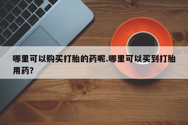 呼市打胎药私人店哪里可以购买打胎的药呢.哪里可以买到打胎用药？