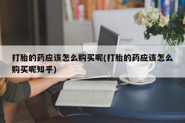 呼市打胎药私人店打胎的药应该怎么购买呢(打胎的药应该怎么购买呢知乎)